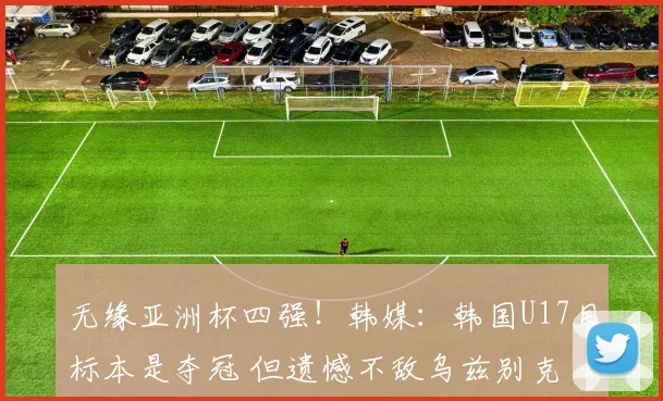 无缘亚洲杯四强！韩媒：韩国U17目标本是夺冠 但遗憾不敌乌兹别克