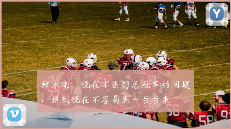 郑永刚：现在不去想总冠军的问题，拼到现在不容易先一步步来