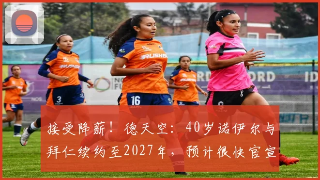 接受降薪！德天空：40岁诺伊尔与拜仁续约至2027年，预计很快官宣